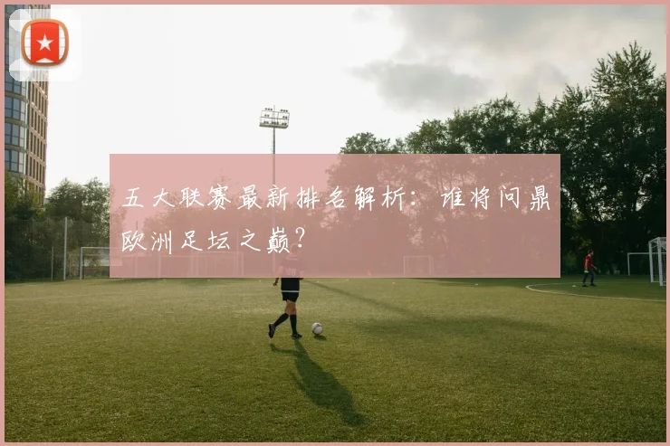 五大联赛最新排名解析:谁将问鼎欧洲足坛之巅?
