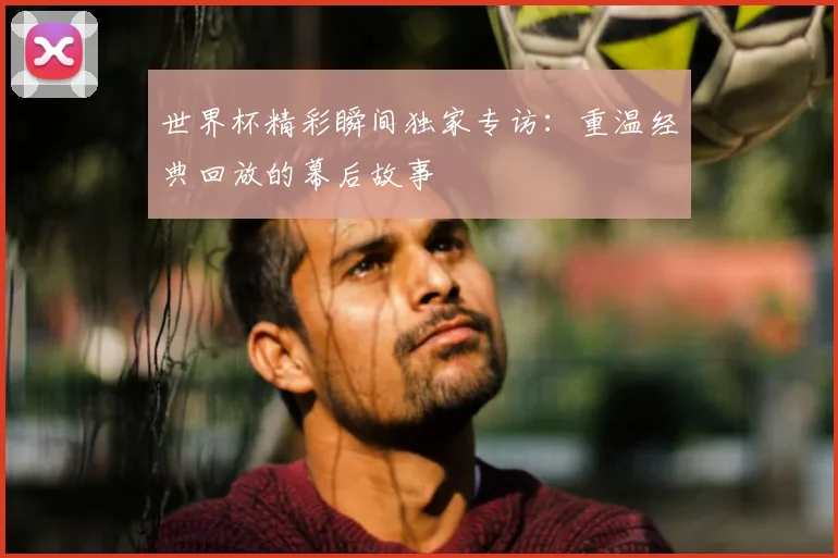 世界杯精彩瞬间独家专访：重温经典回放的幕后故事