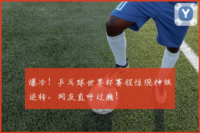 爆冷！乒乓球世界杯赛程惊现神级逆转，网友直呼过瘾！