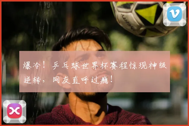 爆冷!乒乓球世界杯赛程惊现神级逆转,网友直呼过瘾!